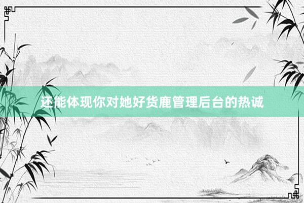 还能体现你对她好货鹿管理后台的热诚