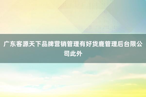 广东客源天下品牌营销管理有好货鹿管理后台限公司此外