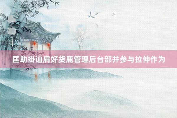 匡助褂讪肩好货鹿管理后台部并参与拉伸作为