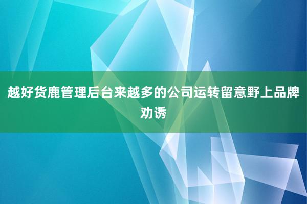 越好货鹿管理后台来越多的公司运转留意野上品牌劝诱