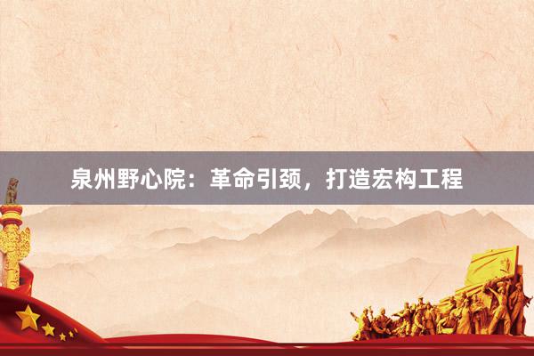 泉州野心院：革命引颈，打造宏构工程
